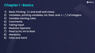 Chapter 1 : Basics
1) Basic Printing, n and endl wali cheez.
2) Variables, printing variables, int, float, and +,-,*,/ of integers.
3) Variable naming rules.
4) Comments
5) Taking Input
6) Modulus Operator
7) Float to int, int to float
8) Hierarchy
9) Char and ASCII
 