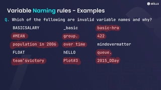 Variable Naming rules - Examples
Q. Which of the following are invalid variable names and why?
BASICSALARY _basic basic-hra
#MEAN group. 422
population in 2006 over time mindovermatter
FLOAT hELLO queue.
team’svictory Plot#3 2015_DDay
 