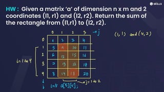 HW : Given a matrix ‘a’ of dimension n x m and 2
coordinates (l1, r1) and (l2, r2). Return the sum of
the rectangle from (l1,r1) to (l2, r2).
O I 2 3 -j (11) and (4, 2)
O I 2 3 ↳
2
12
13 16
i=
1 to Y
I
I
S
9 10 11
3 7
13 17 19
4 8 17 18 20
-j =
1 to 2
I int a[8][4];
 