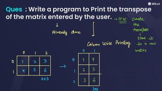 Ques : Write a program to Print the transpose
of the matrix entered by the user. -> create
d
AW
the
Already done 1 transpose
store it
Column Wise Prin
ting in a new
O I matrix
O I 2
O 7 2 3 0 I Y
->
I Y
S 6 I 2 S
2x3
3 6
2
3x2
 