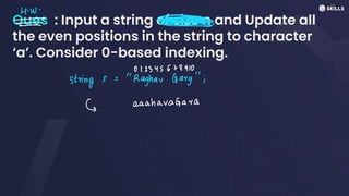 Ques : Input a string of size n and Update all
the even positions in the string to character
‘a’. Consider 0-based indexing.
H.W.
-
⑦@°=I>
-
-
012345678910
strings:
"Raghav Garg";
E aaahavaGara
 
