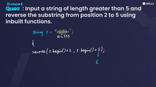 Ques : Input a string of length greater than 5 and
reverse the substring from position 2 to 5 using
inbuilt functions.
Homework
-
-
-
strings:
"raghar";
012345
↳
reverse (s. begin))+2, s. begin() +
1);
6
 