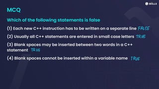 MCQ
Which of the following statements is false
(1) Each new C++ instruction has to be written on a separate line
(2) Usually all C++ statements are entered in small case letters
(3) Blank spaces may be inserted between two words in a C++
statement
(4) Blank spaces cannot be inserted within a variable name
FALSE
TRUE
TRVE
TRUE
 