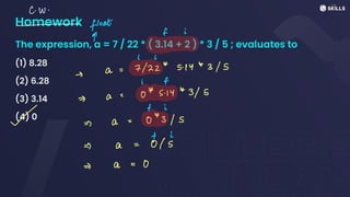 Homework
The expression, a = 7 / 22 * ( 3.14 + 2 ) * 3 / 5 ; evaluates to
(1) 8.28
(2) 6.28
(3) 3.14
(4) 0
C. W
.
-
float
d
f i
: i
a
=
7/22*
5.1443/5
-
i f
A
- a O
*
5.14
*
3/5
= i
~ =>) a - 043/S
=) a
=
Is
- C
=
0
 