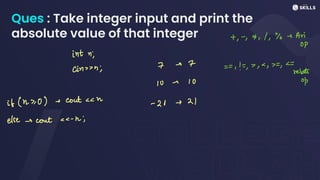Ques : Take integer input and print the
absolute value of that integer +, -, x, 1, % Ari
OP
int ni
cin;
7 -> 7
==,! =, , ,
plate
10 - 10
if (n >
0) - cout<n -
21 - 21
else ecout-h;
 