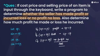 *Ques : If cost price and selling price of an item is
input through the keyboard, write a program to
determine whether the seller has made profit or
incurred loss or no profit no loss. Also determine
how much profit he made or loss he incurred.
int up; it(sp> <p) profit s
sp-cp
in cp; It (cp <
sp) loss -
cp-sP
int sp; if (<p =
=
sp) to
no
cinsp; loss
-
 