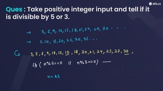Ques : Take positive integer input and tell if it
is divisible by 5 or 3.
- 3, 6, 9, 12, 15, 18, 21, 24, 27,30...
- 5, 10, 15, 20, 25, 30, 39...
& 3, 5, 6, 9, 10, 12, 15, 18, 20, 21, 24, 25, 27, 31,
if (4%5
=
=
0 11 1903 ==
0) -
n
=
22
 