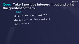 Ques : Take 3 positive integers input and print
the greatest of them.
a, b, c
it (as b and a sc) cont<< a..
else if (b> a && b, c) cont<< b
else contC
 