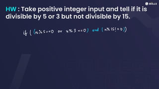 HW : Take positive integer input and tell if it is
divisible by 5 or 3 but not divisible by 15.
if ((n%s =
=
0 or 4%3 = =
0) and (n%/s!=
0))
 
