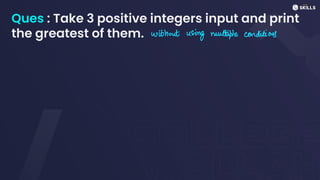 Ques : Take 3 positive integers input and print
the greatest of them. without
using multiple conditions
 