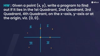 HW : Given a point (x, y), write a program to find
out if it lies in the 1st Quadrant, 2nd Quadrant, 3rd
Quadrant, 4th Quadrant, on the x-axis, y-axis or at
the origin, viz. (0, 0).
I
I
⑧ ⑧
④
⑳ ⑧
-
I IV
-
-
⑧
⑧
 