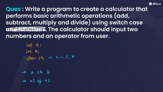 Ques : Write a program to create a calculator that
performs basic arithmetic operations (add,
subtract, multiply and divide) using switch case
and functions. The calculator should input two
numbers and an operator from user.
=
int a;
int bi
charch;et,-, 1, A
-> achb
=>
n)
op n2
 