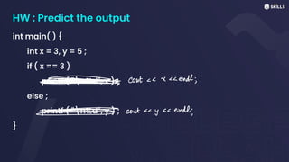 HW : Predict the output
int main( ) {
int x = 3, y = 5 ;
if ( x == 3 )
printf ( "n%d", x ) ;
else ;
printf ( "n%d", y ) ;
}
->
=
I (out xendl;
=> couty endl;
 