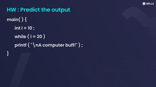 HW : Predict the output
main( ) {
int i = 10 ;
while ( i = 20 )
printf ( "nA computer buff!" ) ;
}
 