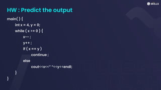 HW : Predict the output
main( ) {
int x = 4, y = 0;
while ( x >= 0 ) {
x-- ;
y++ ;
if ( x == y )
continue ;
else
cout<<x<<” “<<y<<endl;
}
}
 