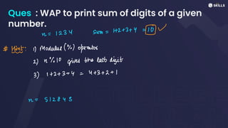 Ques : WAP to print sum of digits of a given
number.
n
=
1234 Sum =
12 +
3 + 4 =U
# Fit:1) Modulus (%) operator
2) 2%10 gives the last digit
3) 1 +
2+
3 +
y =
4 +
3 +
2 +
1
n
=
512843
 