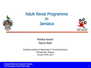 Adult Renal Programme
                                     in
                                  Jamaica


                                        Monika Asnani
                                         Marvin Reid

                       Caribbean Institute of Nephrology 5th Annual Conference
                                        Montego Bay, Jamaica
                                         January 24-26, 2013




Tropical Medicine Research Institute
The University of the West Indies                                                1
 