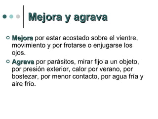 Mejora y agrava Mejora  por estar acostado sobre el vientre, movimiento y por frotarse o enjugarse los ojos. Agrava  por parásitos, mirar fijo a un objeto, por presión exterior, calor por verano, por bostezar, por menor contacto, por agua fría y aire frío. 