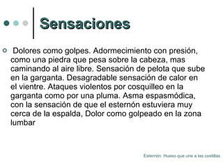 Sensaciones Dolores como golpes. Adormecimiento con presión, como una piedra que pesa sobre la cabeza, mas caminando al aire libre. Sensación de pelota que sube en la garganta. Desagradable sensación de calor en el vientre. Ataques violentos por cosquilleo en la garganta como por una pluma. Asma espasmódica, con la sensación de que el esternón estuviera muy cerca de la espalda, Dolor como golpeado en la zona lumbar  Esternón. Hueso que une a las costillas 