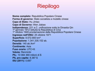 Riepilogo
Nome completo: Repubblica Popolare Cinese
Forma di governo: Stato socialista a modello cinese
Capo di Stato: Hu Jintao
Capo di Governo: Wen Jiabao
Indipendenza: 221 a.C. unificazione sotto la Dinastia Qin
1º gennaio 1912 istituita la Repubblica di Cina
1º ottobre 1949 proclamazione della Repubblica Popolare Cinese
Ingresso nell'ONU: 25 ottobre 1971
Superficie: 9.572.900 km²
Popolazione: 1.341.335.152 ab.
Densità: 140 ab./km²
Continente: Asia
Fuso orario: UTC+8:
Valuta: Renminbi
PIL: 10 084 369 milioni di $
PIL pro capite: 8.387 $
ISU (2011): 0,687
 