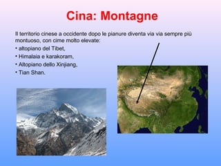 Cina: Montagne
Il territorio cinese a occidente dopo le pianure diventa via via sempre più
montuoso, con cime molto elevate:
• altopiano del Tibet,
• Himalaia e karakoram,
• Altopiano dello Xinjiang,
• Tian Shan.
 
