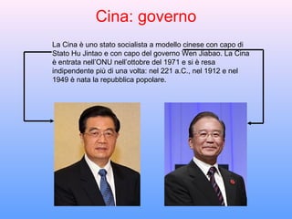 Cina: governo
La Cina è uno stato socialista a modello cinese con capo di
Stato Hu Jintao e con capo del governo Wen Jiabao. La Cina
è entrata nell’ONU nell’ottobre del 1971 e si è resa
indipendente più di una volta: nel 221 a.C., nel 1912 e nel
1949 è nata la repubblica popolare.
 