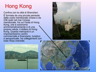 Hong Kong
Confina con la città di Shenzhen.
È formata da una piccola penisola
della costa meridionale cinese e da
236 isole nel mar Cinese
meridionale, fra cui l'isola di Hong
Kong, che è autonoma
amministrativamente e di una
propria valuta, il dollaro di Hong
Kong. Questa metropoli è un
importantissimo centro
commerciale e finanziario, turistico
e aeroportuale, ha collegamenti con
tutta l'Asia orientale.
 