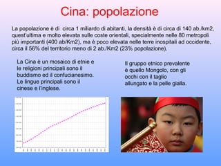 Cina: popolazione
La popolazione è di circa 1 miliardo di abitanti, la densità è di circa di 140 ab./km2,
quest’ultima e molto elevata sulle coste orientali, specialmente nelle 80 metropoli
più importanti (400 ab/Km2), ma è poco elevata nelle terre inospitali ad occidente,
circa il 56% del territorio meno di 2 ab./Km2 (23% popolazione).

  La Cina è un mosaico di etnie e               Il gruppo etnico prevalente
  le religioni principali sono il               è quello Mongolo, con gli
  buddismo ed il confucianesimo.                occhi con il taglio
  Le lingue principali sono il                  allungato e la pelle gialla.
  cinese e l’inglese.
 