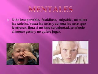 
Niño insoportable, fastidioso, culpable , no tolera
las caricias, busca las cosas y avienta las cosas que
le ofrecen, llora si no hace su voluntad, se ofende
al menor gesto y no quiere jugar.