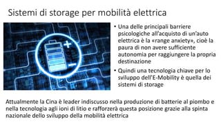 Sistemi di storage per mobilità elettrica
• Una delle principali barriere
psicologiche all’acquisto di un’auto
elettrica è la «range anxiety», cioè la
paura di non avere sufficiente
autonomia per raggiungere la propria
destinazione
• Quindi una tecnologia chiave per lo
sviluppo dell’E-Mobility è quella dei
sistemi di storage
Attualmente la Cina è leader indiscusso nella produzione di batterie al piombo e
nella tecnologia agli ioni di litio e rafforzerà questa posizione grazie alla spinta
nazionale dello sviluppo della mobilità elettrica
 