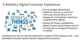 E-Mobility Digital Customer Experience
• Una tecnologia abilitante per
migliorare l’accesso ai sistemi di
ricarica per veicoli elettrici è lo
sviluppo di una Customer experience
completamente digitale
• Internet Of Things e piattaforme
digitali saranno quindi fattori critici di
successo per lo sviluppo del business
e-mobility
Attualmente la Cina ha aziende importanti in ambito ICT/TLC (Huawei, ZTE,…) che
potrebbero sfruttare questa ulteriore opportunità di business
 