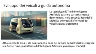 Sviluppo dei veicoli a guida autonoma
Le tecnologie ICT e di Intelligenza
Artificiale saranno particolarmente
determinanti nella seconda fase del’E-
Mobility che vedrà l’affermarsi dei
veicoli a guida autonoma
Attualmente la Cina si sta posizionando bene nel settore dell’Artificial Intelligence
(es. Sense Time, piattaforma di Intelligenza Artificiale più ricca al mondo)
 