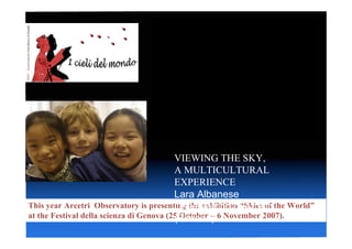 VIEWING THE SKY,
                                          A MULTICULTURAL
                                          EXPERIENCE
                                          Lara Albanese
                                          Osservatorio di Arcetri
This year Arcetri Observatory is presenting the exhibition “Skies of the World”
at the Festival della scienza di Genova (25 October – 6 November 2007).
                                          (Firenze)
 
