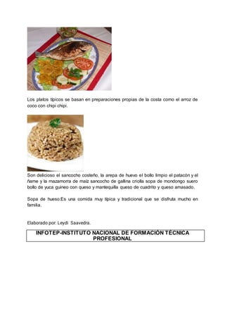 Los platos típicos se basan en preparaciones propias de la costa como el arroz de
coco con chipi chipi.
Son delicioso el sancocho costeño, la arepa de huevo el bollo limpio el patacón y el
ñame y la mazamorra de maíz sancocho de gallina criolla sopa de mondongo suero
bollo de yuca guineo con queso y mantequilla queso de cuadrito y queso amasado.
Sopa de hueso:Es una comida muy típica y tradicional que se disfruta mucho en
familia.
Elaborado por: Leydi Saavedra.
INFOTEP-INSTITUTO NACIONAL DE FORMACIÓN TÉCNICA
PROFESIONAL
 