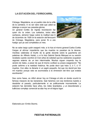 LA ESTACIÓN DEL FERROCARRIL
Ciénaga, Magdalena, es un pueblo más de la orilla
de la carretera. A no ser claro está que usted se
detenga a evocar sus pasadas glorias.
Un general Cortés de ingrata recordación fue
quien dio la orden. Los soldados, todos ellos
cachacos, abrieron fuego sobre la multitud ese 6
de diciembre de 1928 en la estación del ferrocarril
de Ciénaga, Magdalena, para poner fin a una
huelga que ya casi completaba un mes.
No se sabe luego quién exageró más; si lo hizo el mismo general Carlos Cortés
Vargas al afirmar impertérrito que los muertos no pasaban de la decena,
mientras celebraba el triunfo de la gente decente sobre la guacherna (en
palabras de Alfredo Iriarte), o si lo hizo Gabriel García Márquez en su versión
novelada cuando escribió en Cien años de soledad que los cadáveres ocupaban
vagones enteros de un tren interminable. Muchos siguen creyendo hoy la
versión de Gabo, a pesar de que él mismo confesó su propia exageración: "No
podía ceñirme a la realidad histórica. No podía decir que hubo 3, ó 7, ó 17
muertos. Con ellos no llenaría ni un vagón pequeño. Así que me decidí por tres
mil muertos porque esto se acomodaba a la dimensión del libro que estaba
escribiendo."
Sea como fuese, es difícil ubicar hoy en Ciénaga el sitio en donde ocurrió la
famosa masacre de las bananeras. Qué haremos con esa tendencia nuestra a
desdeñar el pasado, particularmente si es políticamente inconveniente. La
estación fue demolida hace años, los rieles levantados, y un desordenado y
bullicioso complejo comercial se alza hoy en el trágico lugar.
Elaborado por: Emilio Osorno.
FIESTAS PATRONALES
 
