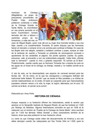 municipio de Ciénaga
(Magdalena), un grupo de
pescadores procedentes de
Pueblo Viejo, pintoresca
población construida a orillas
de la Ciénaga Grande de
Santa Marta, se encontraban
en una amena parranda en el
barrio “Cachimbero”, nombre
derivado del olor a tabaco o
cachimba propio de los
fumadores, a orilla del mar, en
casa de Miguel Bojato, quien vivía allí con su mujer Ana Carmela Urieles y sus dos
hijas Juanita y la cumplimentada Tomasita. El padre dispuso que las hermanas
fueran al mercado a comprar el ron y la comida para continuar el festejo. En casa de
los Bojato todo era alegría, cantaban y bailaban cumbias y puyas, aunque en vista
de la tardanza de Juanita y Tomasita un ambiente de preocupación comenzó a
apoderarse de los asistentes al jolgorio. De pronto aparece Juanita. Su padre,
presuroso, sale al encuentro y con voz entrecortada preguntó: “mijita linda ¿Dónde
está tu hermana?”. Juanita lo miró y gritando respondió: “El caimán se la llevó”.
Posteriormente, Juanita cuenta que su hermana Tomasita fue a lavarse los pies en
las aguas de un brazo de la ciénaga, se distrajo, resbaló y “un maldito caimán se la
comió”.
A raíz de esto, se ha desempeñado una especie de carnaval siempre para las
fechas del 20 de enero, en la que los cienagueros y cienaguera disfrutan del
tradicional baile titulado “El caimán” que se danza en filas paralelas y un disfraz de
caimán balanceándose en el centro. El baile se suspende para que improvisadores
populares entonen versos a la vida, la mujer, la región, alternados con el coro: “El
caimán se la llevó, el caimán se la comió”.
Elaborado por: Anny Peña
HISTORIA DE CIÉNAGA
Aunque respecto a su fundación difieren los historiadores, existe la versión que
aparece en la Geografía ilustrada de Noguera Rizzoli, de que fue fundada en 1.525
por Rodrigo de Bastidas. Algunos historiadores coinciden en que en 1538 se le
catequizó con el nombre de “Pueblo de la Ciénaga de Santa Marta”, otros escriben
que en 1.535 fue llamada “Aldea Grande” y otros conocedores también de la
historia, dicen que esta población no tuvo fundación oficial.
Lo cierto es que Ciénaga existe antes del descubrimiento de América y era una
aldea aborigen cuando fue catequizada por fray Tomás Ortiz en 1.529, quien la
 