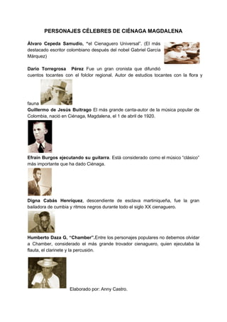 PERSONAJES CÉLEBRES DE CIÉNAGA MAGDALENA
Álvaro Cepeda Samudio, “​el Cienaguero Universal”. (El más
destacado escritor colombiano después del nobel Gabriel García
Márquez)
Darío Torregrosa Pérez ​Fue un gran cronista que difundió
cuentos tocantes con el folclor ​regional. Autor de estudios tocantes con la flora y
fauna
Guillermo de Jesús Buitrago ​El más grande canta-autor de la música popular de
Colombia, nació en Ciénaga, Magdalena, el 1 de abril de 1920.
Efraín Burgos ejecutando su guitarra​. Está considerado como el músico “clásico”
más importante que ha dado Ciénaga.
Digna Cabás Henríquez​, descendiente de esclava martiniqueña, fue la gran
bailadora de cumbia y ritmos negros durante todo el siglo XX cienaguero.
Humberto Daza G, “Chamber”.​Entre los personajes populares no debemos olvidar
a Chamber, considerado el más grande trovador cienaguero, quien ejecutaba la
flauta, el clarinete y la percusión.
Elaborado por: Anny Castro.
 