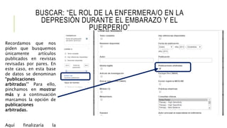BUSCAR: “EL ROL DE LA ENFERMERA/O EN LA
DEPRESIÓN DURANTE EL EMBARAZO Y EL
PUERPERIO”
Recordamos que nos
piden que busquemos
únicamente artículos
publicados en revistas
revisadas por pares. En
este caso, en esta base
de datos se denominan
“publicaciones
arbitradas’’ Para ello,
pinchamos en mostrar
más y a continuación
marcamos la opción de
publicaciones
arbitradas.
Aquí finalizaría la
 