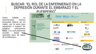BUSCAR: “EL ROL DE LA ENFERMERA/O EN LA
DEPRESIÓN DURANTE EL EMBARAZO Y EL
PUERPERIO”
Como CINAHL es
internacional, nuestra
búsqueda deberá ser en
ingles, por lo tanto para
ayudarnos a traducir las
palabras utilizaremos
DeCS, a la cual podremos
acceder desde el
apartado base de datos
de la biblioteca.
 