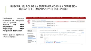 BUSCAR: “EL ROL DE LA ENFERMERA/O EN LA DEPRESIÓN
DURANTE EL EMBARAZO Y EL PUERPERIO”
Finalmente, nuestra
estrategia de búsqueda
será la siguiente:
Nurse’s role AND
(Depression AND
Pregnancy) AND
Postpartum depression
Vemos que nos aparecen
17 documentos.
 