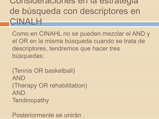 Como en CINAHL no se pueden mezclar el AND y
el OR en la misma búsqueda cuando se trata de
descriptores, tendremos que hacer tres
búsquedas:
(Tennis OR basketball)
AND
(Therapy OR rehabilitation)
AND
Tendinopathy
Posteriormente se unirán .
Consideraciones en la estrategia
de búsqueda con descriptores en
CINALH
 