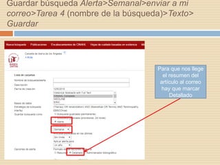 Guardar búsqueda Alerta>Semanal>enviar a mi
correo>Tarea 4 (nombre de la búsqueda)>Texto>
Guardar
Para que nos llege
el resumen del
artículo al correo
hay que marcar
Detallado
 