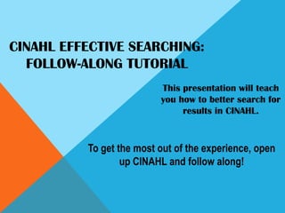 CINAHL EFFECTIVE SEARCHING:Follow-Along Tutorial This presentation will teach you how to better search for results in CINAHL. To get the most out of the experience, open up CINAHL and follow along! 