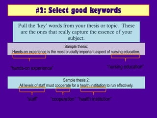 #2: Select good keywords
   Pull the „key‟ words from your thesis or topic. These
    are the ones that really capture the essence of your
                           subject.
                               Sample thesis:
Hands-on experience is the most crucially important aspect of nursing education.


“hands-on experience”                                           “nursing education”

                                 Sample thesis 2:
    All levels of staff must cooperate for a health institution to run effectively.


         “staff”         “cooperation” “health institution”
 