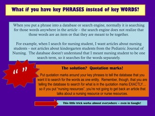What if you have key PHRASES instead of key WORDS?

When you put a phrase into a database or search engine, normally it is searching
for those words anywhere in the article – the search engine does not realize that
          those words are an item or that they are meant to be together.

  For example, when I search for nursing student, I want articles about nursing
students – not articles about kindergarten students from the Pediatric Journal of
Nursing. The database doesn‟t understand that I meant nursing student to be one
               search term, so it searches for the words separately.

                                The solution? Quotation marks!
                 Put quotation marks around your key phrases to tell the database that you
               want it to search for the words as one entity. Remember, though, that you are
               telling the database to search for what is in the quotation marks EXACTLY…
                so if you put “nursing resources”, you’re not going to get back an article that
                              talks about a nursing resource or nurse resources.

                                 This little trick works almost everywhere – even in Google!
 