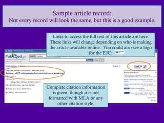 Sample article record:
Not every record will look the same, but this is a good example.

                   Links to access the full text of this article are here.
                 These links will change depending on who is making
                 the article available online. You could also see a logo
                                        for the EJC:




                Complete citation information
                   is given, though it is not
                 formatted with MLA or any
                      other citation style.
 