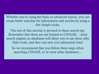 Whether you‟re using the basic or advanced search, you can
create better searches for information and articles by using a
                      few simple tricks.
   The rest of this tutorial is devoted to these search tips.
  Remember that these are not limited to CINAHL – most
search engines or databases will allow you to use these nifty
    little tricks, and they can save you substantial time!
    So we recommend that you follow these steps when
     searching CINAHL or in most other databases…
 