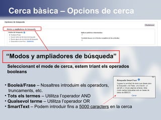 Seleccionant el mode de cerca, estem triant els operados
booleans
• Booleà/Frase – Nosaltres introduim els operadors,
truncaments, etc.
• Tots els termes – Utilitza l’operador AND
• Qualsevol terme – Utilitza l’operador OR
• SmartText – Podem introduir fins a 5000 caracters en la cerca
“Modos y ampliadores de búsqueda”
Cerca bàsica – Opcions de cerca
 