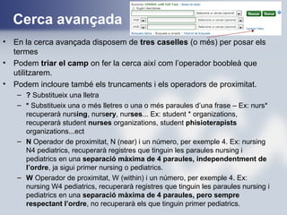 Cerca avançada
• En la cerca avançada disposem de tres caselles (o més) per posar els
termes
• Podem triar el camp on fer la cerca així com l’operador boobleà que
utilitzarem.
• Podem incloure també els truncaments i els operadors de proximitat.
– ? Substitueix una lletra
– * Substitueix una o més lletres o una o més paraules d’una frase – Ex: nurs*
recuperarà nursing, nursery, nurses... Ex: student * organizations,
recuperarà student nurses organizations, student phisioterapists
organizations...ect
– N Operador de proximitat, N (near) i un número, per exemple 4. Ex: nursing
N4 pediatrics, recuperarà registres que tinguin les paraules nursing i
pediatrics en una separació màxima de 4 paraules, independentment de
l’ordre, ja sigui primer nursing o pediatrics.
– W Operador de proximitat, W (within) i un número, per exemple 4. Ex:
nursing W4 pediatrics, recuperarà registres que tinguin les paraules nursing i
pediatrics en una separació màxima de 4 paraules, pero sempre
respectant l’ordre, no recuperarà els que tinguin primer pediatrics.
 