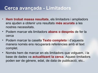 Cerca avançada - Limitadors
• Hem trobat massa resultats, els limitadors i ampliadors
ens ajuden a obtenir uns resultats més acurats a les
nostres necessitats.
• Podem marcar els limitadors abans o després de fer la
cerca
• Podem marcar la casella Texto completo i d’aquesta
manera només ens recuperarà referències amb el text
complet.
• Només hem de marcar en els limitadors que volguem, i la
base de dades va actualitzant la cerca. Aquest limitadors
poden ser de gènere, edat, de data de publicació, etc..
 